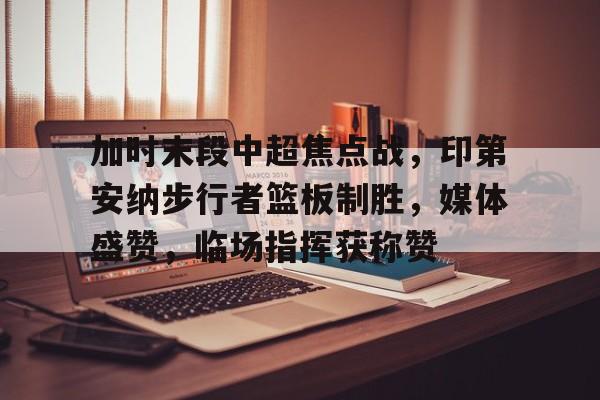 爱游戏官方入口-加时末段中超焦点战，印第安纳步行者篮板制胜，媒体盛赞，临场指挥获称赞的简单介绍