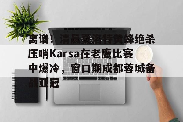 爱游戏体育-关于离谱！清晨夏洛特黄蜂绝杀压哨Karsa在老鹰比赛中爆冷，窗口期成都蓉城备战亚冠的信息